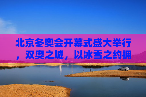 北京冬奥会开幕式盛大举行，双奥之城，以冰雪之约拥抱世界，双奥之城冰雪之约，北京冬奥会开幕式拥抱世界