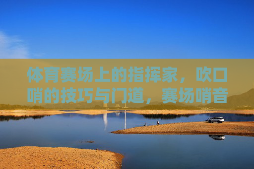 体育赛场上的指挥家，吹口哨的技巧与门道，赛场哨音，体育指挥家的技巧与门道