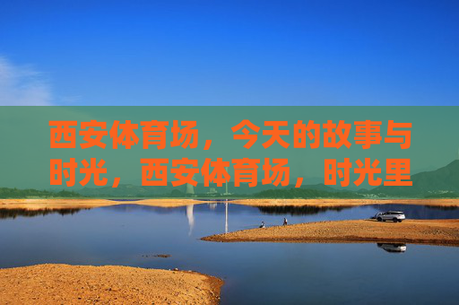 西安体育场,今天的故事与时光,西安体育场,时光里的今日故事 西安体育场,今天的故事与时光,西安体育场,时光里的今日故事
