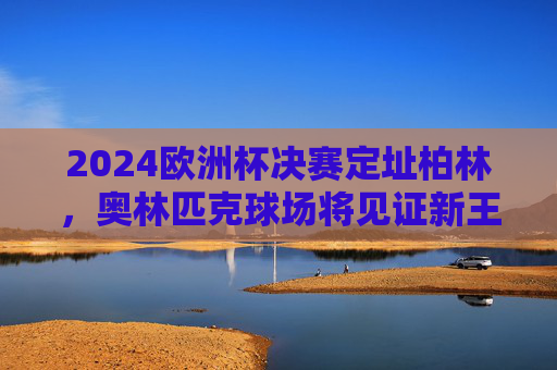 2024欧洲杯决赛定址柏林,奥林匹克球场将见证新王加冕,2024欧洲杯决赛柏林奥林匹克球场见证新王加冕 2024欧洲杯决赛定址柏林,奥林匹克球场将见证新王加冕,2024欧洲杯决赛柏林奥林匹克球场见证新王加冕