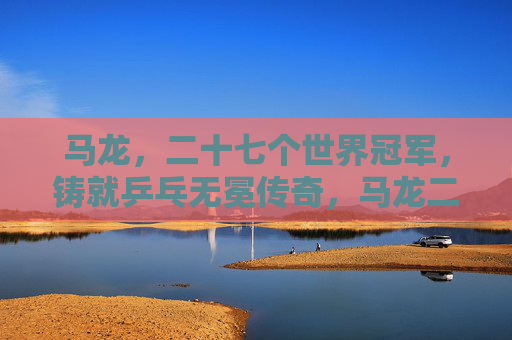 马龙,二十七个世界冠军,铸就乒乓无冕传奇,马龙二十七冠铸就乒乓无冕传奇 马龙,二十七个世界冠军,铸就乒乓无冕传奇,马龙二十七冠铸就乒乓无冕传奇