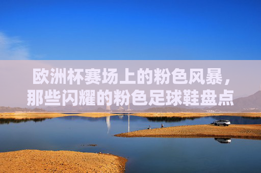 欧洲杯赛场上的粉色风暴,那些闪耀的粉色足球鞋盘点,欧洲杯粉色风暴,闪耀足球鞋盘点 欧洲杯赛场上的粉色风暴,那些闪耀的粉色足球鞋盘点,欧洲杯粉色风暴,闪耀足球鞋盘点