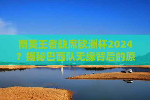 南美王者缺席欧洲杯2024?揭秘巴西队无缘背后的原因,巴西无缘欧洲杯2024,南美王者缺席背后原因揭秘 南美王者缺席欧洲杯2024?揭秘巴西队无缘背后的原因,巴西无缘欧洲杯2024,南美王者缺席背后原因揭秘