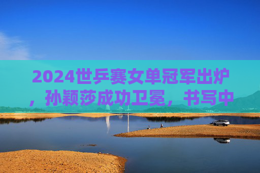 2024世乒赛女单冠军出炉,孙颖莎成功卫冕,书写中国乒乓新传奇,孙颖莎2024世乒赛女单卫冕 书写中国乒乓新传奇 2024世乒赛女单冠军出炉,孙颖莎成功卫冕,书写中国乒乓新传奇,孙颖莎2024世乒赛女单卫冕 书写中国乒乓新传奇
