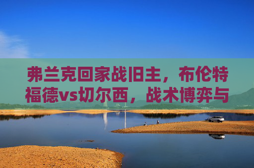弗兰克回家战旧主,布伦特福德vs切尔西,战术博弈与青春风暴的英超碰撞,弗兰克回家战旧主,布伦特福德vs切尔西,英超战术博弈与青春风暴 弗兰克回家战旧主,布伦特福德vs切尔西,战术博弈与青春风暴的英超碰撞,弗兰克回家战旧主,布伦特福德vs切尔西,英超战术博弈与青春风暴