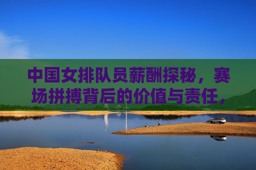中国女排队员薪酬探秘,赛场拼搏背后的价值与责任,中国女排薪酬探秘,赛场拼搏背后的价值与责任 中国女排队员薪酬探秘,赛场拼搏背后的价值与责任,中国女排薪酬探秘,赛场拼搏背后的价值与责任