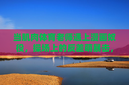 当肌肉体育老师遇上漫画奴役,操场上的反差萌暴击,肌肉体育老师×漫画奴役,操场反差萌暴击 当肌肉体育老师遇上漫画奴役,操场上的反差萌暴击,肌肉体育老师×漫画奴役,操场反差萌暴击