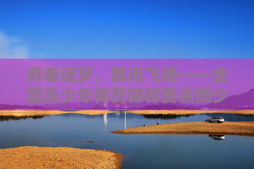 青春逐梦,赛场飞扬——全国青少年体育锦标赛点燃少年体育热情,青春逐梦赛场飞扬 全国青少年体育锦标赛点燃少年体育热情 青春逐梦,赛场飞扬——全国青少年体育锦标赛点燃少年体育热情,青春逐梦赛场飞扬 全国青少年体育锦标赛点燃少年体育热情