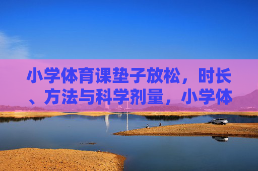 小学体育课垫子放松,时长、方法与科学剂量,小学体育课垫子放松,时长、方法与科学剂量 小学体育课垫子放松,时长、方法与科学剂量,小学体育课垫子放松,时长、方法与科学剂量