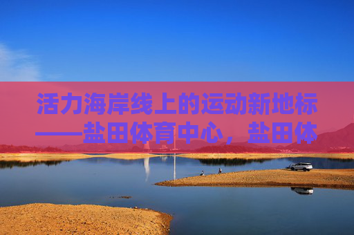 活力海岸线上的运动新地标——盐田体育中心,盐田体育中心,活力海岸线运动新地标 活力海岸线上的运动新地标——盐田体育中心,盐田体育中心,活力海岸线运动新地标