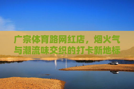 广宗体育路网红店，烟火气与潮流味交织的打卡新地标，烟火潮流交织！广宗体育路网红店成打卡新地标
