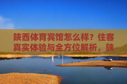 陕西体育宾馆怎么样?住客真实体验与全方位解析,陕西体育宾馆住客真实体验与全方位解析 陕西体育宾馆怎么样?住客真实体验与全方位解析,陕西体育宾馆住客真实体验与全方位解析