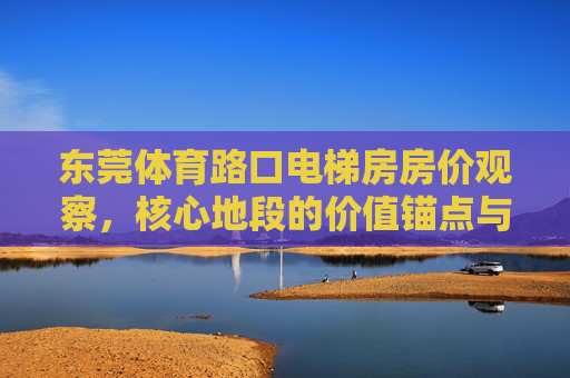 东莞体育路口电梯房房价观察,核心地段的价值锚点与市场动态,东莞体育路口电梯房房价,核心地段价值锚点与市场动态 东莞体育路口电梯房房价观察,核心地段的价值锚点与市场动态,东莞体育路口电梯房房价,核心地段价值锚点与市场动态