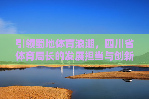 引领蜀地体育浪潮,四川省体育局长的发展担当与创新实践,四川省体育局长,担当创新引领蜀地体育浪潮 引领蜀地体育浪潮,四川省体育局长的发展担当与创新实践,四川省体育局长,担当创新引领蜀地体育浪潮