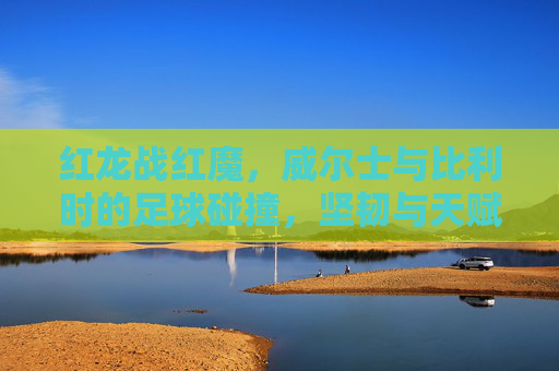 红龙战红魔,威尔士与比利时的足球碰撞,坚韧与天赋的较量,红龙战红魔,威尔士与比利时的坚韧天赋对决 红龙战红魔,威尔士与比利时的足球碰撞,坚韧与天赋的较量,红龙战红魔,威尔士与比利时的坚韧天赋对决