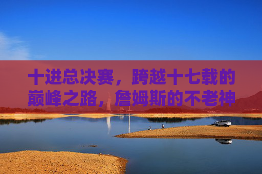 十进总决赛,跨越十七载的巅峰之路,詹姆斯的不老神话与王朝拼图,十七载十进总决赛,詹姆斯不老神话与王朝拼图 十进总决赛,跨越十七载的巅峰之路,詹姆斯的不老神话与王朝拼图,十七载十进总决赛,詹姆斯不老神话与王朝拼图