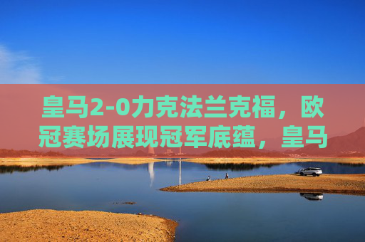 皇马2-0力克法兰克福,欧冠赛场展现冠军底蕴,皇马2-0力克法兰克福 欧冠赛场展现冠军底蕴 皇马2-0力克法兰克福,欧冠赛场展现冠军底蕴,皇马2-0力克法兰克福 欧冠赛场展现冠军底蕴