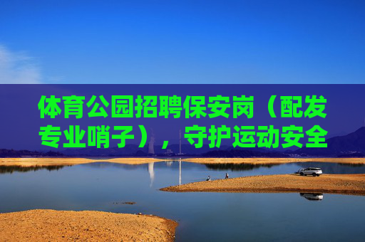 体育公园招聘保安岗(配发专业哨子),守护运动安全,期待你的加入!体育公园招聘保安岗(配发专业哨子)守护运动安全 体育公园招聘保安岗(配发专业哨子),守护运动安全,期待你的加入!体育公园招聘保安岗(配发专业哨子)守护运动安全