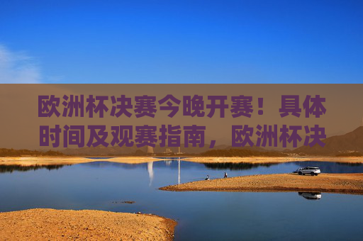 欧洲杯决赛今晚开赛！具体时间及观赛指南，欧洲杯决赛今晚开赛，具体时间及观赛指南