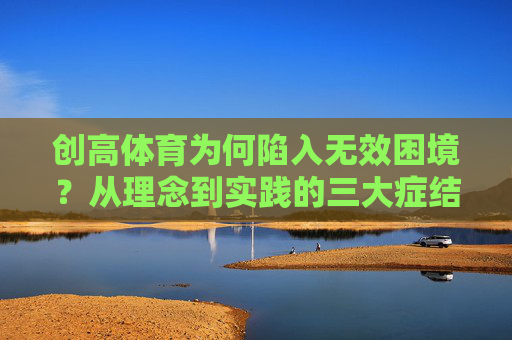创高体育为何陷入无效困境？从理念到实践的三大症结，创高体育无效困境，理念与实践的三大症结