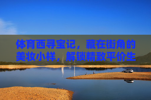体育西寻宝记,藏在街角的美妆小样,解锁精致平价生活,体育西寻宝记,街角美妆小样,解锁精致平价生活 体育西寻宝记,藏在街角的美妆小样,解锁精致平价生活,体育西寻宝记,街角美妆小样,解锁精致平价生活