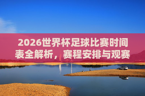 2026世界杯足球比赛时间表全解析，赛程安排与观赛指南，2026世界杯赛程时间表全解析与观赛指南