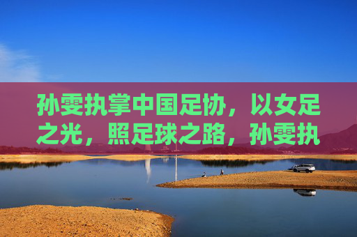 孙雯执掌中国足协,以女足之光,照足球之路,孙雯执掌足协,女足之光照足球之路 孙雯执掌中国足协,以女足之光,照足球之路,孙雯执掌足协,女足之光照足球之路