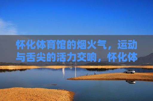 怀化体育馆的烟火气,运动与舌尖的活力交响,怀化体育馆,运动与舌尖的烟火活力 怀化体育馆的烟火气,运动与舌尖的活力交响,怀化体育馆,运动与舌尖的烟火活力
