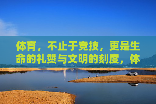体育,不止于竞技,更是生命的礼赞与文明的刻度,体育,生命礼赞与文明刻度 体育,不止于竞技,更是生命的礼赞与文明的刻度,体育,生命礼赞与文明刻度