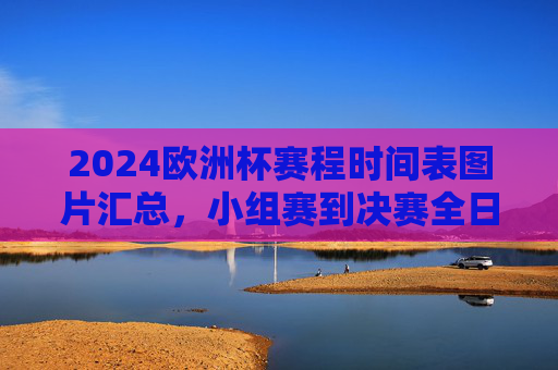 2024欧洲杯赛程时间表图片汇总，小组赛到决赛全日程一目了然，2024欧洲杯赛程时间表图片汇总，小组赛到决赛全日程一目了然