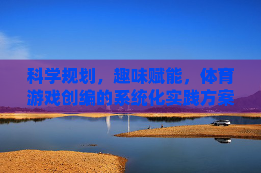科学规划，趣味赋能，体育游戏创编的系统化实践方案，科学规划·趣味赋能，体育游戏创编系统化实践方案