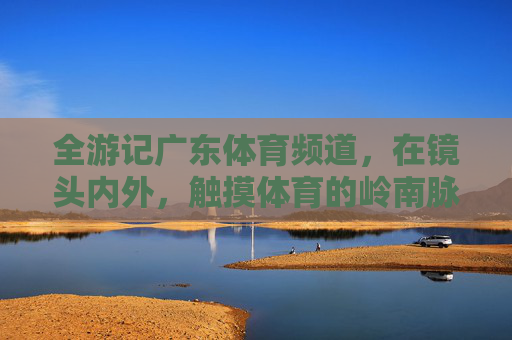 全游记广东体育频道,在镜头内外,触摸体育的岭南脉动,广东体育频道全游记,镜头内外触摸岭南体育脉动 全游记广东体育频道,在镜头内外,触摸体育的岭南脉动,广东体育频道全游记,镜头内外触摸岭南体育脉动