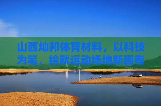 山西灿邦体育材料,以科技为笔,绘就运动场地新画卷,科技为笔,灿邦绘就运动场地新画卷 山西灿邦体育材料,以科技为笔,绘就运动场地新画卷,科技为笔,灿邦绘就运动场地新画卷