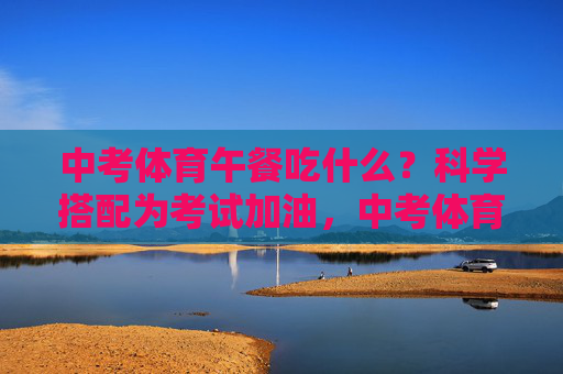 中考体育午餐吃什么？科学搭配为考试加油，中考体育午餐吃什么？科学搭配为考试加油