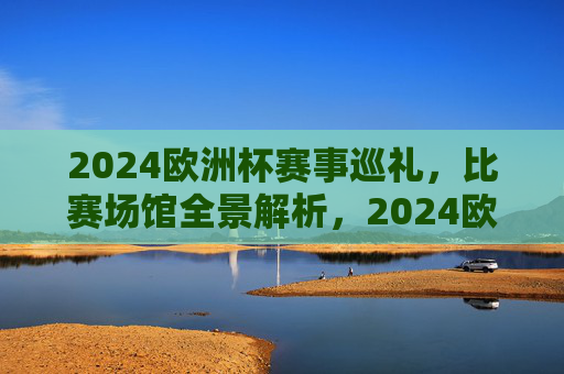 2024欧洲杯赛事巡礼,比赛场馆全景解析,2024欧洲杯赛事巡礼,比赛场馆全景解析 2024欧洲杯赛事巡礼,比赛场馆全景解析,2024欧洲杯赛事巡礼,比赛场馆全景解析