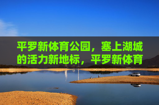 平罗新体育公园,塞上湖城的活力新地标,平罗新体育公园,塞上湖城的活力新地标 平罗新体育公园,塞上湖城的活力新地标,平罗新体育公园,塞上湖城的活力新地标