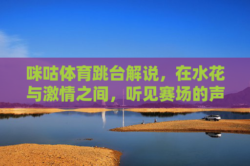 咪咕体育跳台解说,在水花与激情之间,听见赛场的声音,咪咕体育跳台解说,水花激荡间,听见赛场心跳 咪咕体育跳台解说,在水花与激情之间,听见赛场的声音,咪咕体育跳台解说,水花激荡间,听见赛场心跳