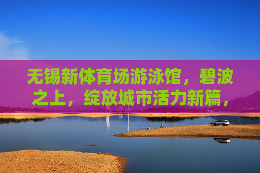 无锡新体育场游泳馆,碧波之上,绽放城市活力新篇,无锡新体育场游泳馆,碧波绽放城市活力新篇 无锡新体育场游泳馆,碧波之上,绽放城市活力新篇,无锡新体育场游泳馆,碧波绽放城市活力新篇