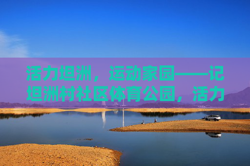 活力坦洲,运动家园——记坦洲村社区体育公园,活力坦洲,运动家园——坦洲村社区体育公园 活力坦洲,运动家园——记坦洲村社区体育公园,活力坦洲,运动家园——坦洲村社区体育公园