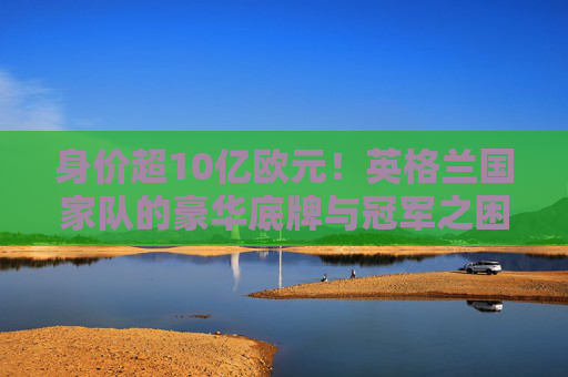 身价超10亿欧元!英格兰国家队的豪华底牌与冠军之困,身价超10亿欧元的英格兰,豪华底牌与冠军之困 身价超10亿欧元!英格兰国家队的豪华底牌与冠军之困,身价超10亿欧元的英格兰,豪华底牌与冠军之困