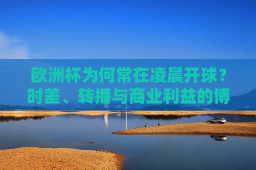欧洲杯为何常在凌晨开球？时差、转播与商业利益的博弈，欧洲杯凌晨开球，时差、转播与商业利益的博弈