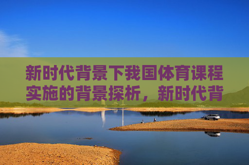 新时代背景下我国体育课程实施的背景探析,新时代背景下我国体育课程实施背景探析 新时代背景下我国体育课程实施的背景探析,新时代背景下我国体育课程实施背景探析