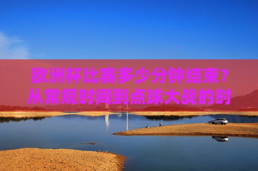 欧洲杯比赛多少分钟结束?从常规时间到点球大战的时长解析,欧洲杯比赛时长解析,从常规时间到点球大战 欧洲杯比赛多少分钟结束?从常规时间到点球大战的时长解析,欧洲杯比赛时长解析,从常规时间到点球大战