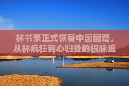 林书豪正式恢复中国国籍,从林疯狂到心归处的根脉追寻,林书豪恢复中国国籍,从林疯狂到心归处的根脉追寻 林书豪正式恢复中国国籍,从林疯狂到心归处的根脉追寻,林书豪恢复中国国籍,从林疯狂到心归处的根脉追寻