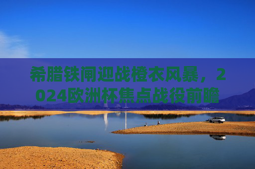 希腊铁闸迎战橙衣风暴,2024欧洲杯焦点战役前瞻 希腊铁闸迎战橙衣风暴,2024欧洲杯焦点战役前瞻
