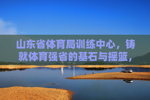 山东省体育局训练中心,铸就体育强省的基石与摇篮,山东省体育局训练中心,铸就体育强省的基石与摇篮 山东省体育局训练中心,铸就体育强省的基石与摇篮,山东省体育局训练中心,铸就体育强省的基石与摇篮
