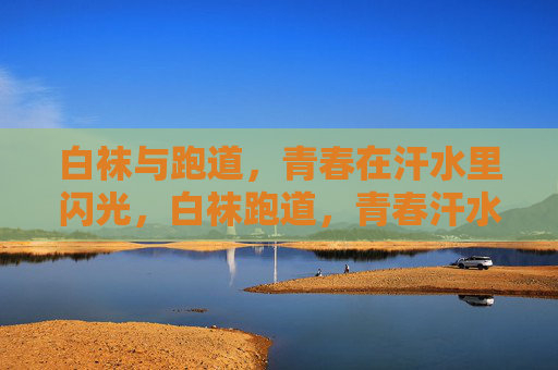 白袜与跑道,青春在汗水里闪光,白袜跑道,青春汗水闪光 白袜与跑道,青春在汗水里闪光,白袜跑道,青春汗水闪光