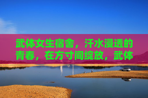 武体女生宿舍,汗水浸透的青春,在方寸间绽放,武体女生宿舍,汗水浸透的青春方寸绽放 武体女生宿舍,汗水浸透的青春,在方寸间绽放,武体女生宿舍,汗水浸透的青春方寸绽放