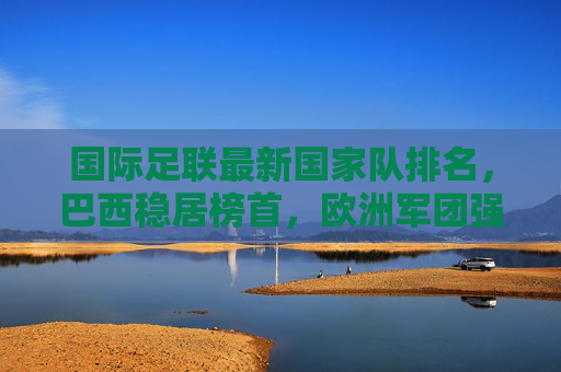 国际足联最新国家队排名,巴西稳居榜首,欧洲军团强势领跑,亚洲格局生变,国际足联最新国家队排名,巴西稳居榜首,欧洲强势领跑,亚洲格局生变 国际足联最新国家队排名,巴西稳居榜首,欧洲军团强势领跑,亚洲格局生变,国际足联最新国家队排名,巴西稳居榜首,欧洲强势领跑,亚洲格局生变
