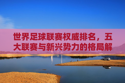世界足球联赛权威排名,五大联赛与新兴势力的格局解析,世界足球联赛权威排名,五大联赛与新兴势力的格局解析 世界足球联赛权威排名,五大联赛与新兴势力的格局解析,世界足球联赛权威排名,五大联赛与新兴势力的格局解析